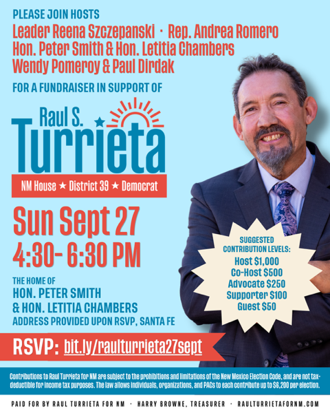 Flier: Fundraiser in support of Raul Turrieta, NM House District 39, Democrat — Sunday, September 27, 4:30-6:30 PM, home of Hon. Peter Smith and Hon. Letitia Chambers, Santa Fe, address provided upon RSVP. Hosts: Leader Reena Szczepanski, Rep. Andrea Romero, Hon. Peter Smith and Hon. Letitia Chambers, Wendy Pomeroy and Paul Dirdak.
